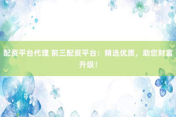 配资平台代理 前三配资平台：精选优质，助您财富升级！