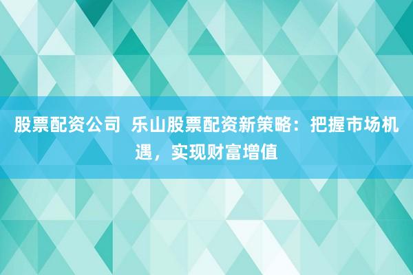 股票配资公司  乐山股票配资新策略：把握市场机遇，实现财富增值