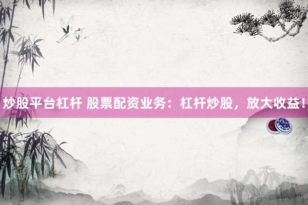炒股平台杠杆 股票配资业务：杠杆炒股，放大收益！