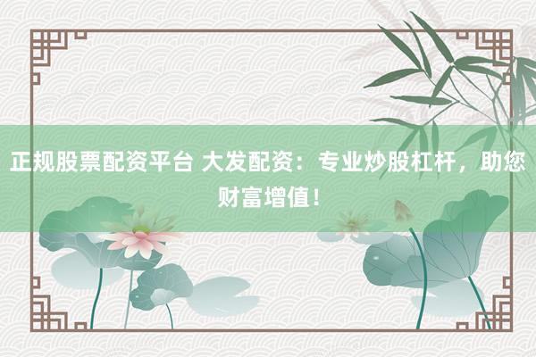 正规股票配资平台 大发配资：专业炒股杠杆，助您财富增值！