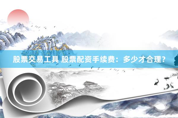 股票交易工具 股票配资手续费：多少才合理？