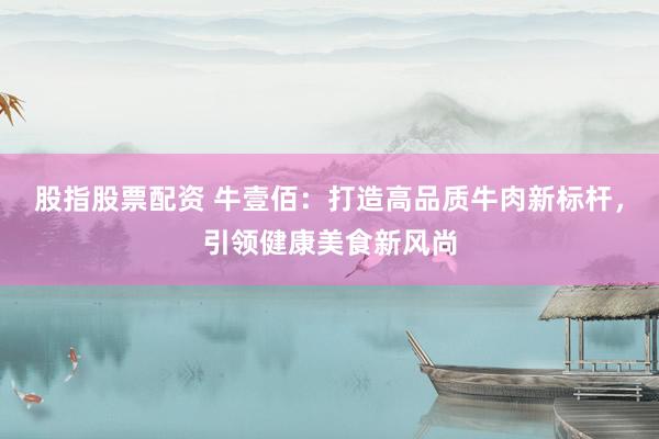 股指股票配资 牛壹佰：打造高品质牛肉新标杆，引领健康美食新风尚
