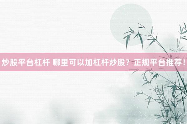 炒股平台杠杆 哪里可以加杠杆炒股？正规平台推荐！