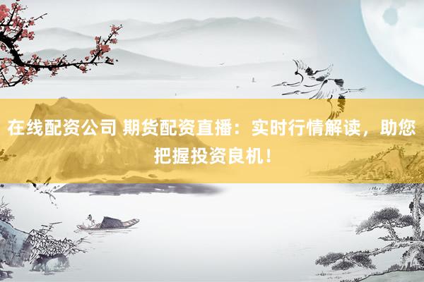 在线配资公司 期货配资直播：实时行情解读，助您把握投资良机！