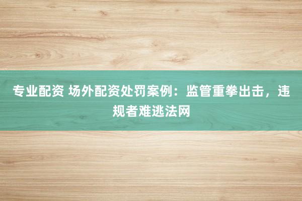 专业配资 场外配资处罚案例：监管重拳出击，违规者难逃法网