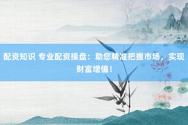 配资知识 专业配资操盘：助您精准把握市场，实现财富增值！