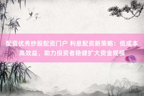 配资优秀炒股配资门户 利息配资新策略：低成本高效益，助力投资者稳健扩大资金规模