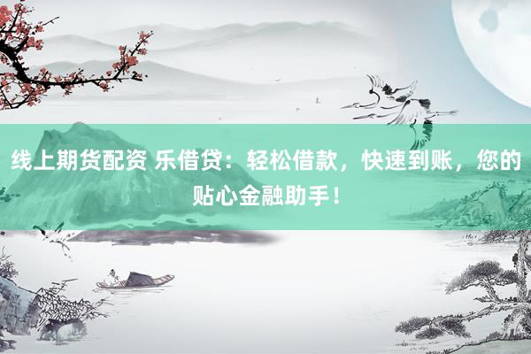 线上期货配资 乐借贷：轻松借款，快速到账，您的贴心金融助手！