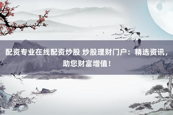 配资专业在线配资炒股 炒股理财门户：精选资讯，助您财富增值！