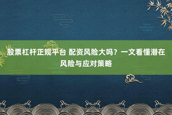 股票杠杆正规平台 配资风险大吗？一文看懂潜在风险与应对策略