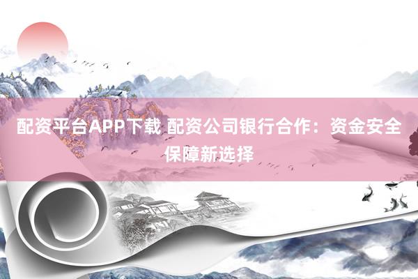 配资平台APP下载 配资公司银行合作：资金安全保障新选择