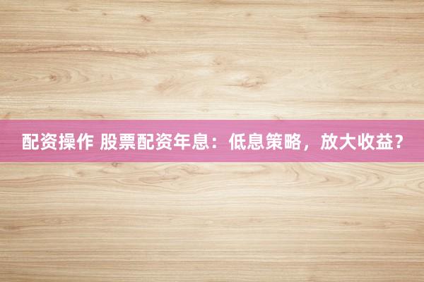 配资操作 股票配资年息：低息策略，放大收益？