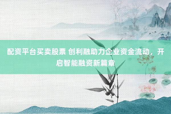 配资平台买卖股票 创利融助力企业资金流动，开启智能融资新篇章