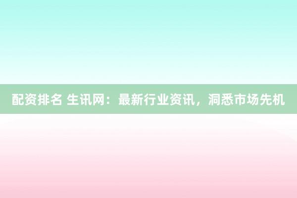 配资排名 生讯网：最新行业资讯，洞悉市场先机