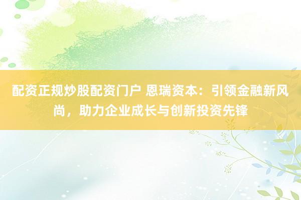 配资正规炒股配资门户 恩瑞资本：引领金融新风尚，助力企业成长与创新投资先锋