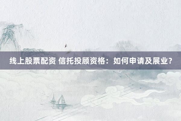 线上股票配资 信托投顾资格：如何申请及展业？