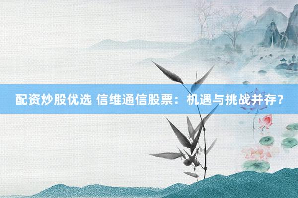 配资炒股优选 信维通信股票：机遇与挑战并存？