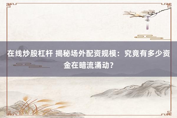 在线炒股杠杆 揭秘场外配资规模：究竟有多少资金在暗流涌动？