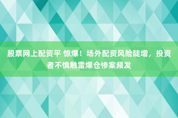 股票网上配资平 惊爆！场外配资风险陡增，投资者不慎触雷爆仓惨案频发