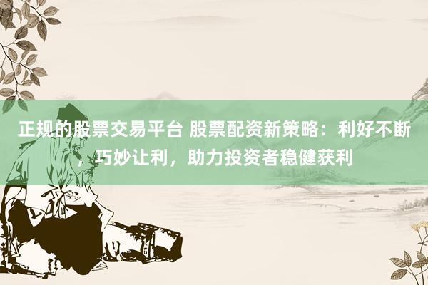 正规的股票交易平台 股票配资新策略：利好不断，巧妙让利，助力投资者稳健获利