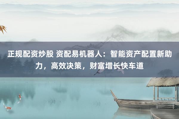 正规配资炒股 资配易机器人：智能资产配置新助力，高效决策，财富增长快车道