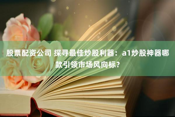 股票配资公司 探寻最佳炒股利器：a1炒股神器哪款引领市场风向标？
