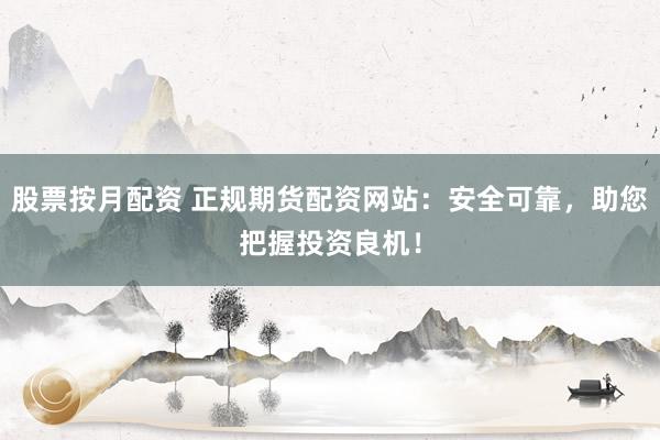 股票按月配资 正规期货配资网站：安全可靠，助您把握投资良机！
