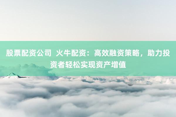 股票配资公司  火牛配资：高效融资策略，助力投资者轻松实现资产增值