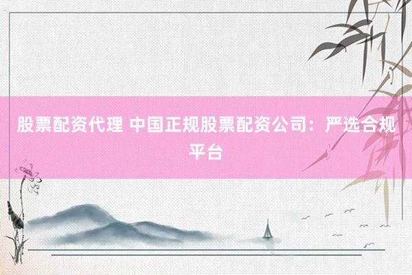 股票配资代理 中国正规股票配资公司：严选合规平台