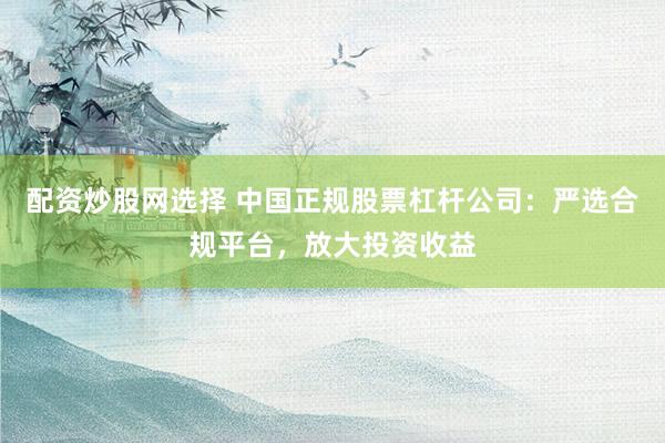 配资炒股网选择 中国正规股票杠杆公司：严选合规平台，放大投资收益