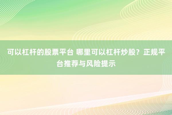可以杠杆的股票平台 哪里可以杠杆炒股？正规平台推荐与风险提示