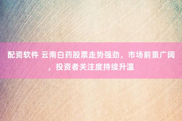 配资软件 云南白药股票走势强劲，市场前景广阔，投资者关注度持续升温