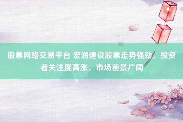 股票网络交易平台 宏润建设股票走势强劲，投资者关注度高涨，市场前景广阔
