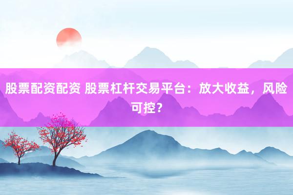 股票配资配资 股票杠杆交易平台：放大收益，风险可控？