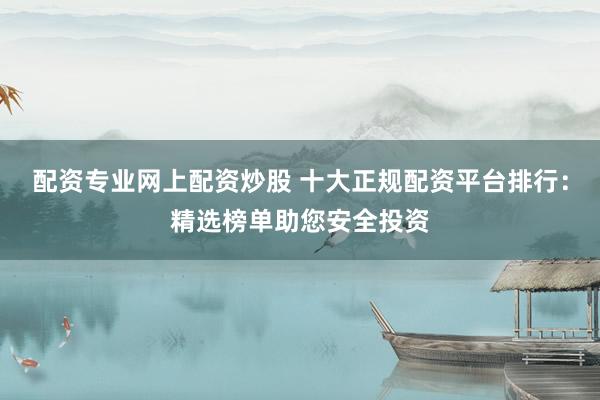 配资专业网上配资炒股 十大正规配资平台排行：精选榜单助您安全投资
