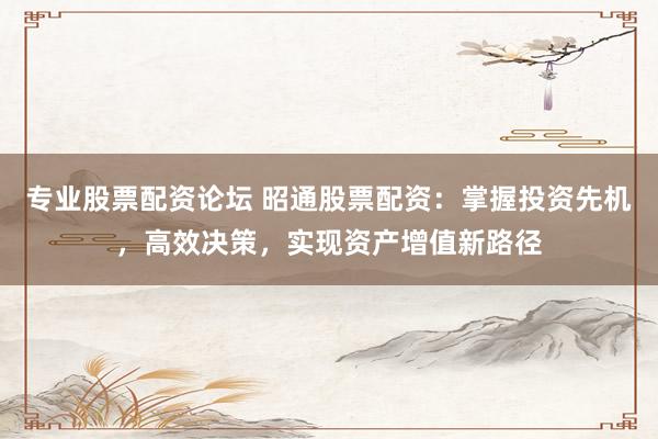 专业股票配资论坛 昭通股票配资：掌握投资先机，高效决策，实现资产增值新路径