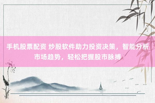 手机股票配资 炒股软件助力投资决策，智能分析市场趋势，轻松把握股市脉搏