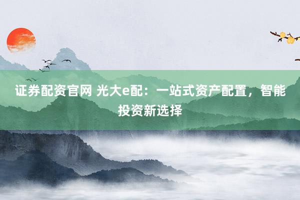 证券配资官网 光大e配：一站式资产配置，智能投资新选择