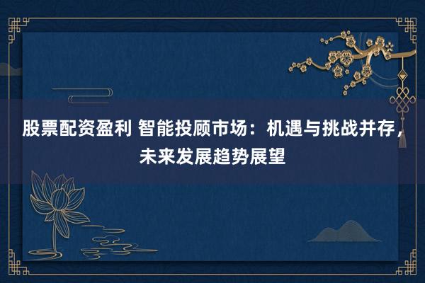 股票配资盈利 智能投顾市场：机遇与挑战并存，未来发展趋势展望