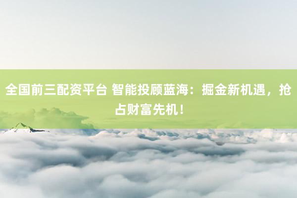 全国前三配资平台 智能投顾蓝海：掘金新机遇，抢占财富先机！