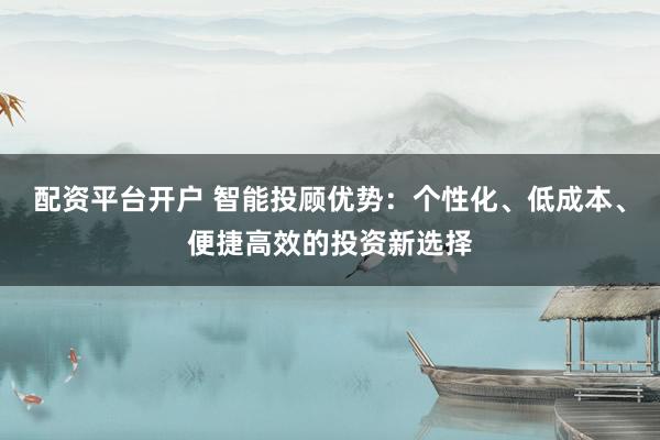 配资平台开户 智能投顾优势：个性化、低成本、便捷高效的投资新选择