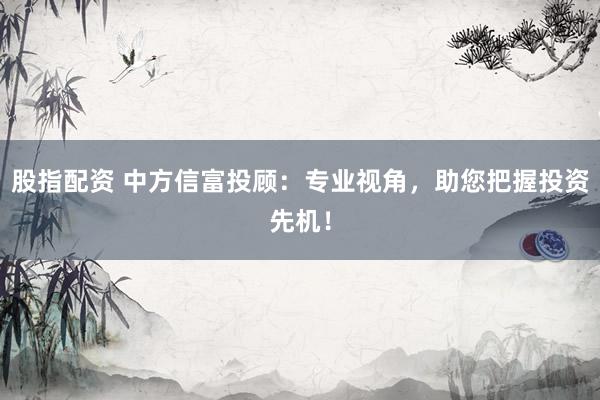 股指配资 中方信富投顾：专业视角，助您把握投资先机！