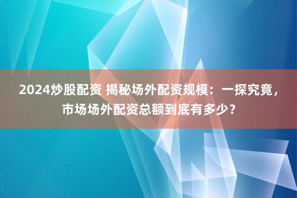 2024炒股配资 揭秘场外配资规模：一探究竟，市场场外配资总额到底有多少？