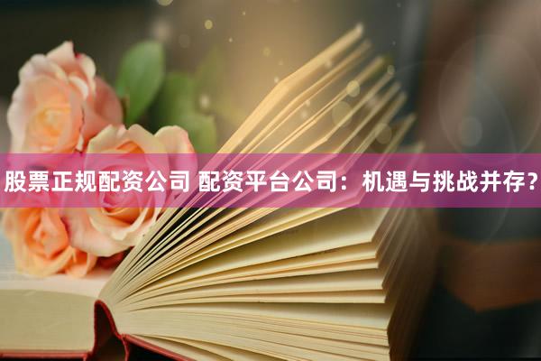 股票正规配资公司 配资平台公司：机遇与挑战并存？