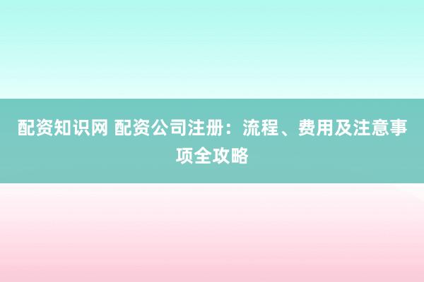 配资知识网 配资公司注册：流程、费用及注意事项全攻略
