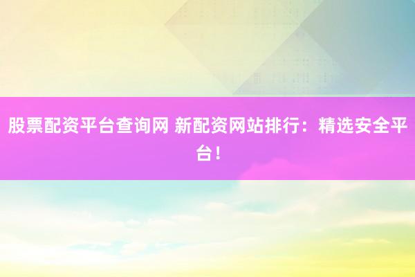 股票配资平台查询网 新配资网站排行：精选安全平台！