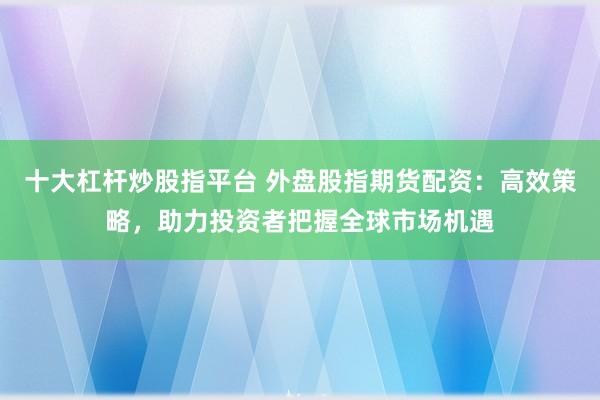 十大杠杆炒股指平台 外盘股指期货配资：高效策略，助力投资者把握全球市场机遇