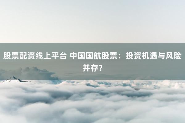 股票配资线上平台 中国国航股票：投资机遇与风险并存？