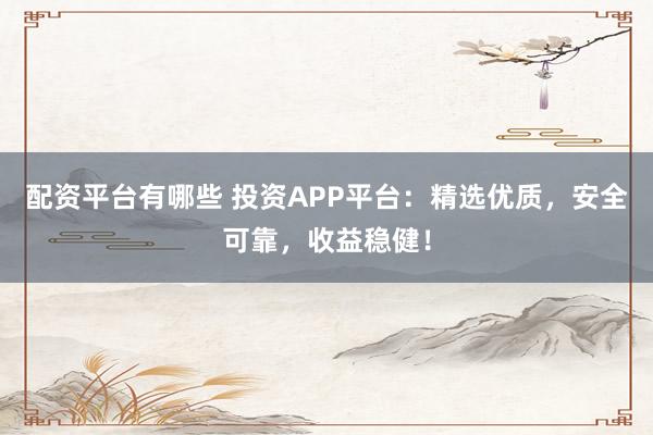 配资平台有哪些 投资APP平台：精选优质，安全可靠，收益稳健！