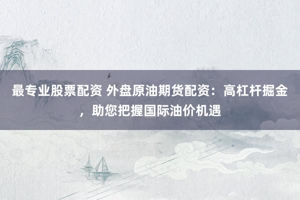 最专业股票配资 外盘原油期货配资：高杠杆掘金，助您把握国际油价机遇